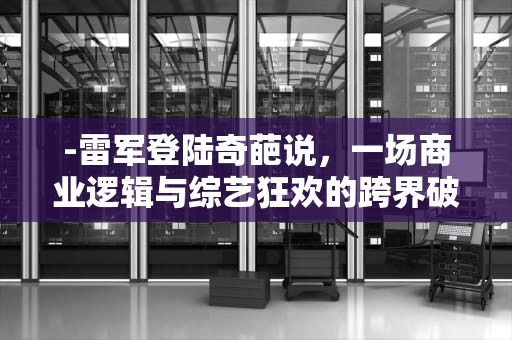 -雷军登陆奇葩说，一场商业逻辑与综艺狂欢的跨界破圈实验，奇葩说雷军哪一期是第几季
