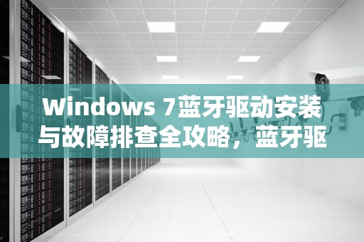 Windows 7蓝牙驱动安装与故障排查全攻略,蓝牙驱动win7下载 Windows 7蓝牙驱动安装与故障排查全攻略,蓝牙驱动win7下载