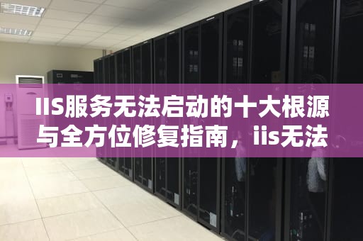 IIS服务无法启动的十大根源与全方位修复指南，iis无法启动w3svc
