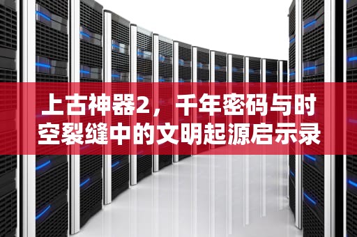 上古神器2，千年密码与时空裂缝中的文明起源启示录，上古神器2完美版图文攻略