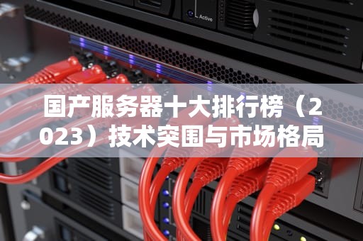 国产服务器十大排行榜（2023）技术突围与市场格局的全面解析，国产服务器十大排行榜最新