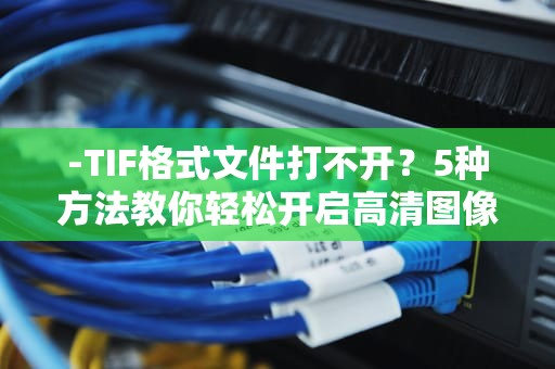 -TIF格式文件打不开？5种方法教你轻松开启高清图像，tif文件用什么打开最好