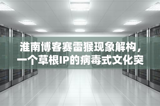 淮南博客赛雷猴现象解构，一个草根IP的病毒式文化突围，淮南网站赛雷猴