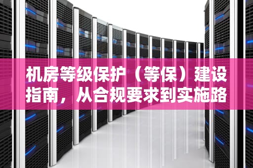 机房等级保护（等保）建设指南，从合规要求到实施路径详解，机房等保三级标准
