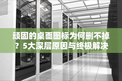 顽固的桌面图标为何删不掉？5大深层原因与终极解决方案，桌面有个图标删不掉怎么办