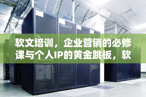 软文培训，企业营销的必修课与个人IP的黄金跳板，软文培训PPT