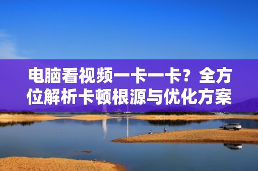 电脑看视频一卡一卡？全方位解析卡顿根源与优化方案，电脑看视频一卡一卡的是什么原因