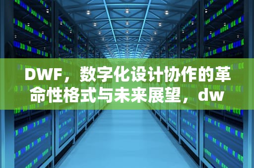 DWF，数字化设计协作的革命性格式与未来展望，dwf文件用什么程序打开