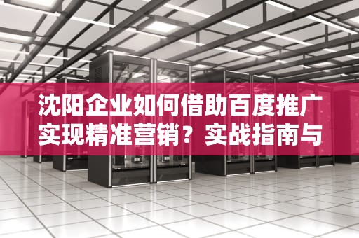 沈阳企业如何借助百度推广实现精准营销？实战指南与行业趋势解析，沈阳百度推广公司