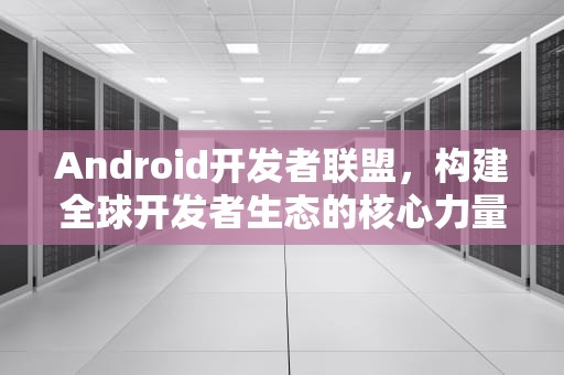 Android开发者联盟，构建全球开发者生态的核心力量，安卓开发者联盟