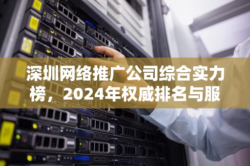 深圳网络推广公司综合实力榜，2024年权威排名与服务价值深度解析，深圳网络推广服务公司