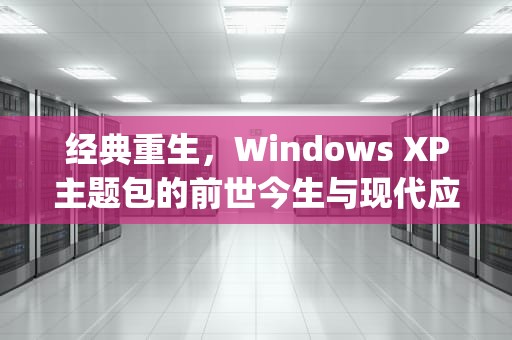 经典重生，Windows XP主题包的前世今生与现代应用，windows xp主题