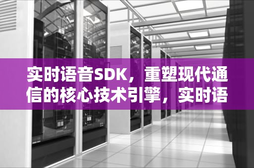 实时语音SDK，重塑现代通信的核心技术引擎，实时语音SDK