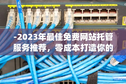 -2023年最佳免费网站托管服务推荐，零成本打造你的在线空间，最好的免费空间app