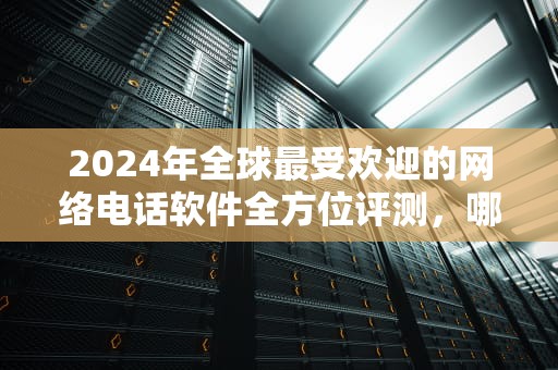 2024年全球最受欢迎的网络电话软件全方位评测，哪款最适合你？哪个网络电话好用免费