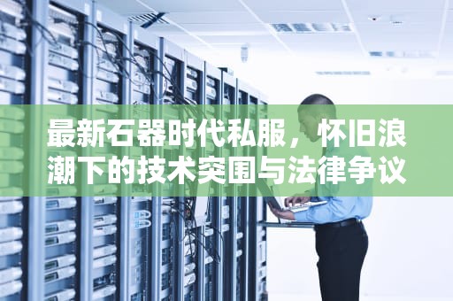 最新石器时代私服，怀旧浪潮下的技术突围与法律争议，石器时代最新开服
