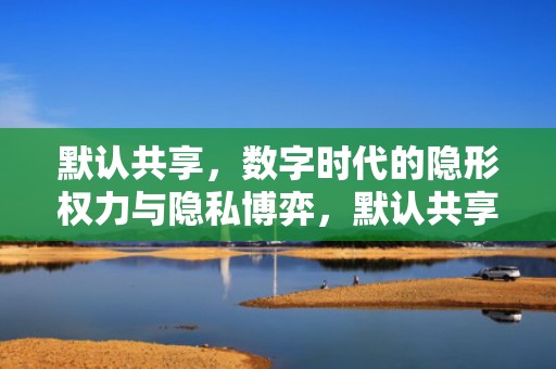 默认共享，数字时代的隐形权力与隐私博弈，默认共享怎么关闭