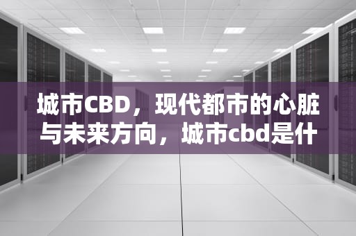 城市CBD，现代都市的心脏与未来方向，城市cbd是什么意思?揭秘太原两大cbd