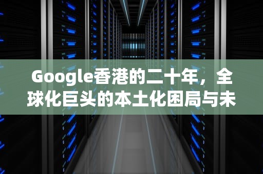 Google香港的二十年，全球化巨头的本土化困局与未来突围，google香港官网入口