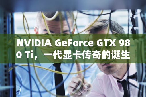 NVIDIA GeForce GTX 980 Ti，一代显卡传奇的诞生与遗产，980ti相当于什么水平