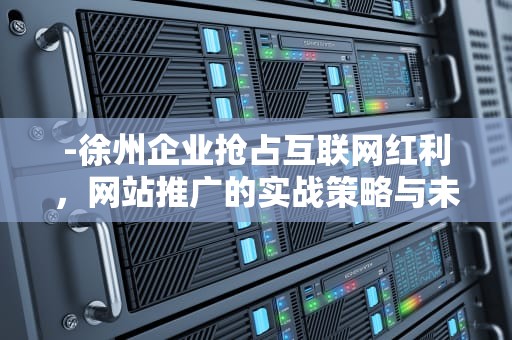 -徐州企业抢占互联网红利，网站推广的实战策略与未来趋势，徐州网站推广优化