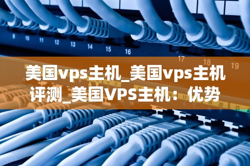 美国vps主机_美国vps主机评测_美国VPS主机：优势、选择与应用