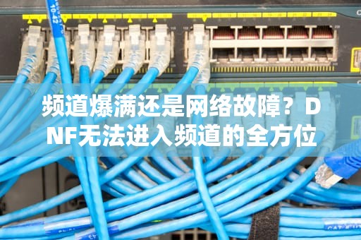 频道爆满还是网络故障？DNF无法进入频道的全方位解析，dnf老是进不去频道