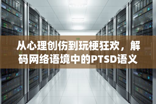 从心理创伤到玩梗狂欢，解码网络语境中的PTSD语义嬗变，ptsd网络用语怎么用
