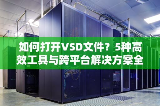 如何打开VSD文件？5种高效工具与跨平台解决方案全解析，vsd文件用什么打开软件打开
