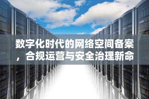 数字化时代的网络空间备案，合规运营与安全治理新命题，地下空间备案