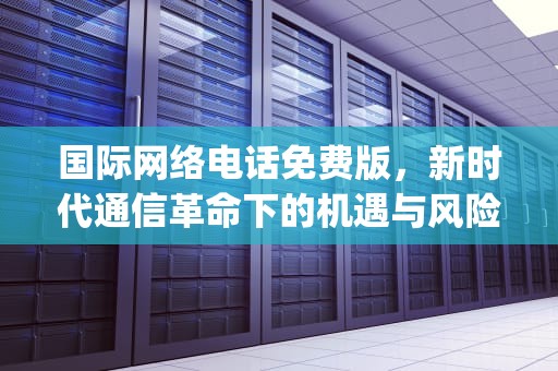 国际网络电话免费版，新时代通信革命下的机遇与风险，国际网络电话免费版app