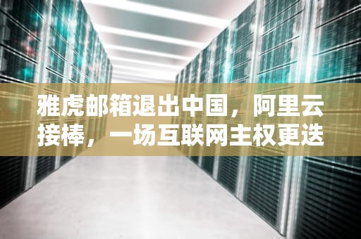 雅虎邮箱退出中国，阿里云接棒，一场互联网主权更迭的启示录，雅虎邮箱 阿里云邮箱