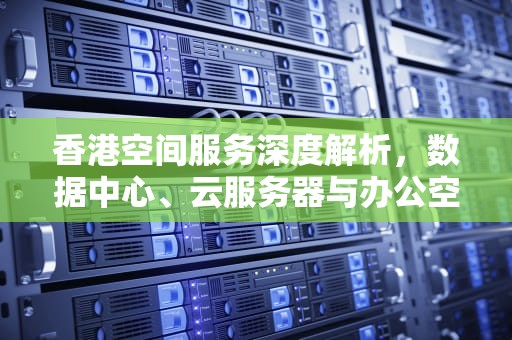 香港空间服务深度解析，数据中心、云服务器与办公空间全维度测评，香港空间好不好
