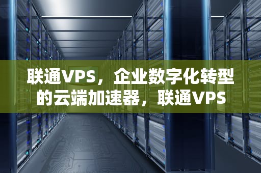 联通VPS，企业数字化转型的云端加速器，联通VPS