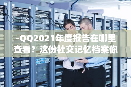 -QQ2021年度报告在哪里查看？这份社交记忆档案你找到了吗？qq2020年度报告在哪