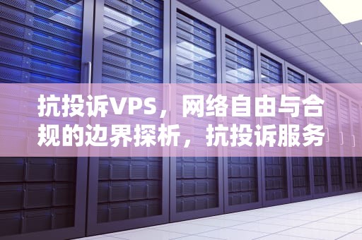 抗投诉VPS，网络自由与合规的边界探析，抗投诉服务器