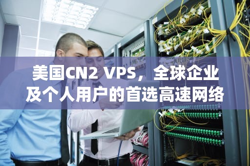 美国CN2 VPS，全球企业及个人用户的首选高速网络解决方案，美国cn2 vps测评