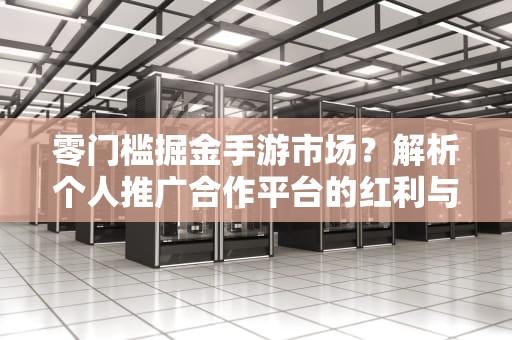 零门槛掘金手游市场？解析个人推广合作平台的红利与陷阱，手游推广个人合作平台CPA