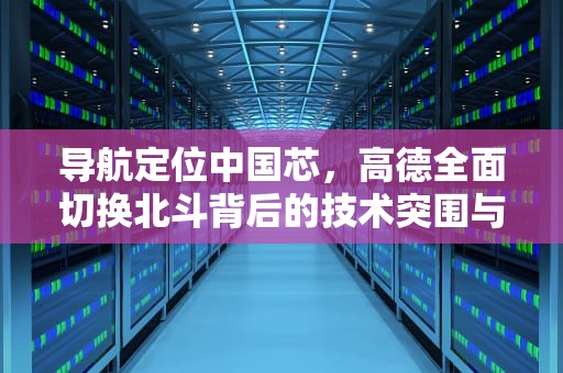 导航定位中国芯，高德全面切换北斗背后的技术突围与产业升级，高德切换北斗导航怎么设置