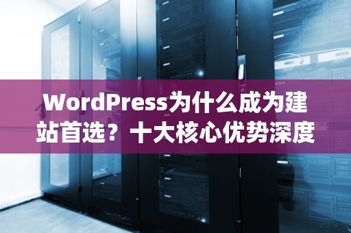 WordPress为什么成为建站首选？十大核心优势深度解析，wordpress优缺点