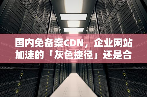 国内免备案CDN，企业网站加速的「灰色捷径」还是合规破局者？国内免备案cdn加速