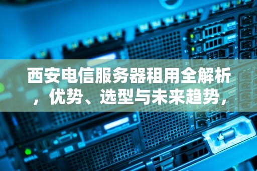 西安电信服务器租用全解析，优势、选型与未来趋势，西安电信服务器租用多少钱
