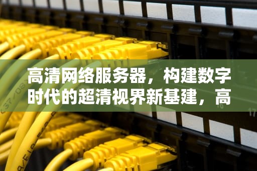 高清网络服务器，构建数字时代的超清视界新基建，高清网络服务器电源和电脑电源