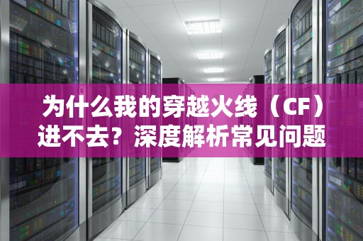为什么我的穿越火线（CF）进不去？深度解析常见问题与解决方案，为什么我的cf进不去游戏