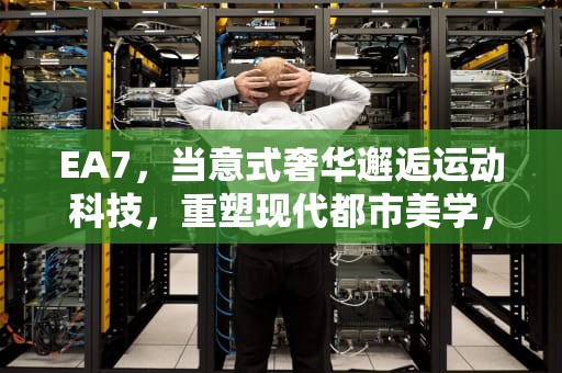 EA7，当意式奢华邂逅运动科技，重塑现代都市美学，ea7是什么品牌