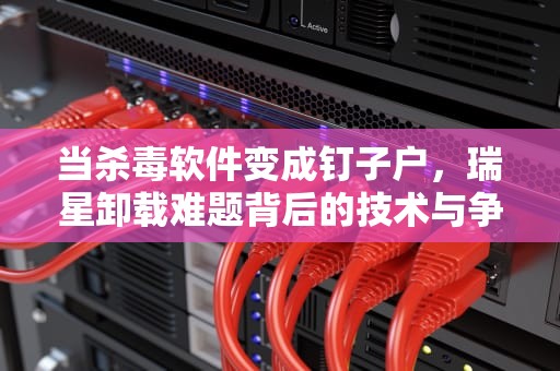 当杀毒软件变成钉子户，瑞星卸载难题背后的技术与争议，瑞星卸载不了怎么办