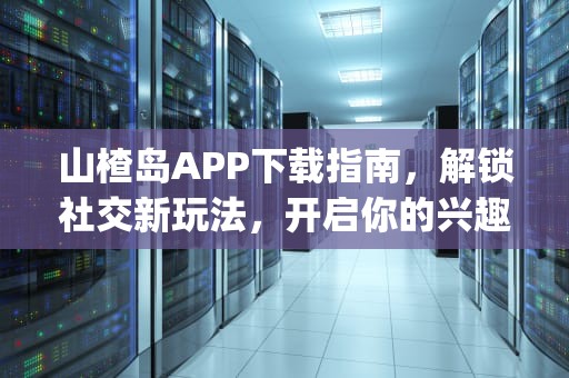 山楂岛APP下载指南，解锁社交新玩法，开启你的兴趣圈层之旅，山楂app下载汅