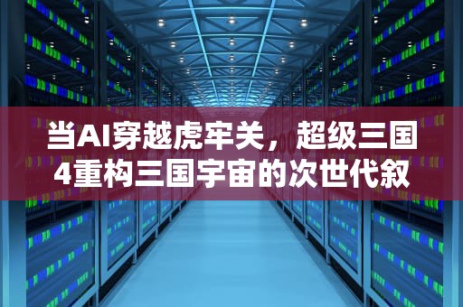 当AI穿越虎牢关，超级三国4重构三国宇宙的次世代叙事，超级三国4无敌版