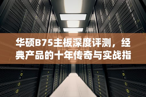 华硕B75主板深度评测，经典产品的十年传奇与实战指南，华硕b75m-plus
