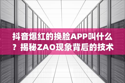 抖音爆红的换脸APP叫什么？揭秘ZAO现象背后的技术、争议与未来，抖音很火的换脸的app叫什么免费